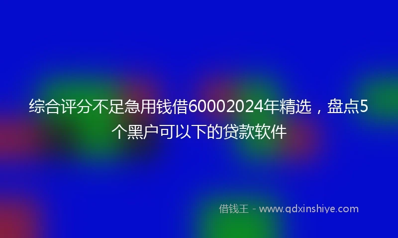 综合评分不足急用钱借60002024年精选，盘点5个黑户可以下的贷款软件