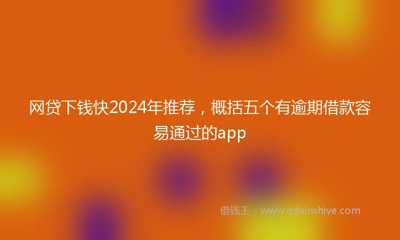 网贷下钱快2024年推荐，概括五个有逾期借款容易通过的app