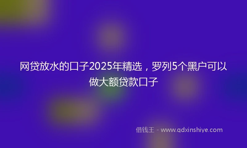 网贷放水的口子2025年精选，罗列5个黑户可以做大额贷款口子