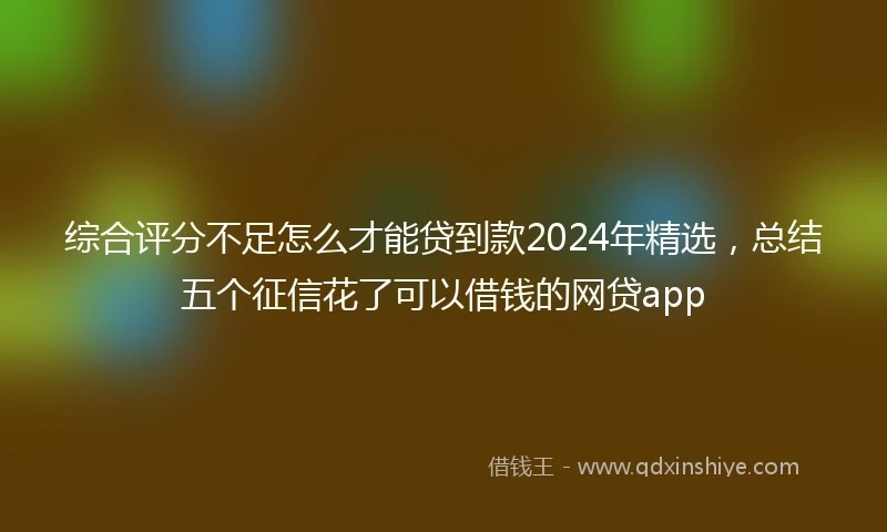 综合评分不足怎么才能贷到款2024年精选，总结五个征信花了可以借钱的网贷app