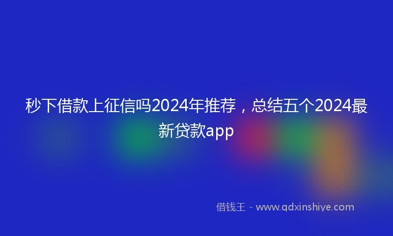 秒下借款上征信吗2024年推荐，总结五个2024最新贷款app
