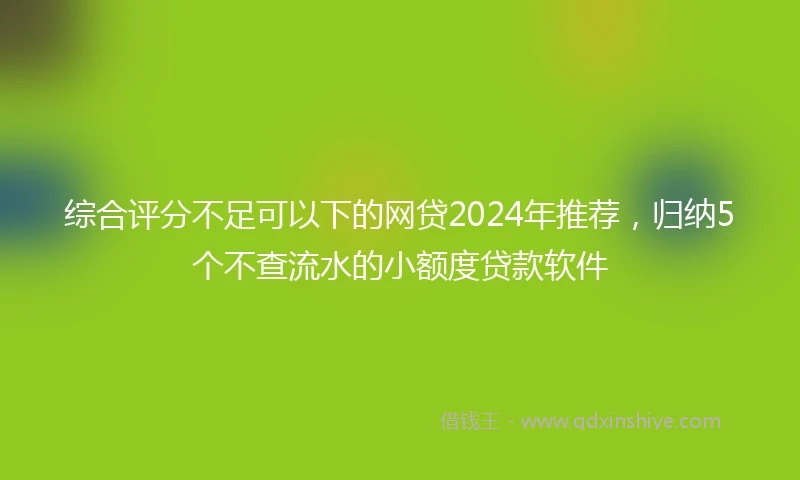综合评分不足可以下的网贷2024年推荐，归纳5个不查流水的小额度贷款软件