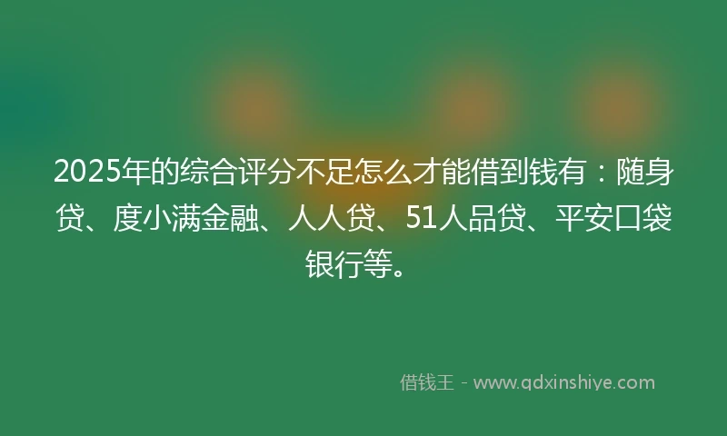 2025年的综合评分不足怎么才能借到钱有：随身贷、度小满金融、人人贷、51人品贷、平安口袋银行等。