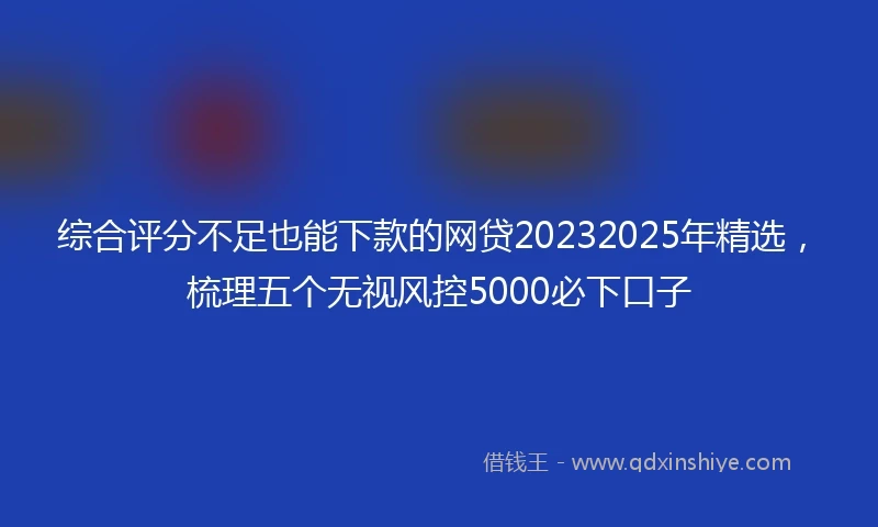 综合评分不足也能下款的网贷20232025年精选，梳理五个无视风控5000必下口子