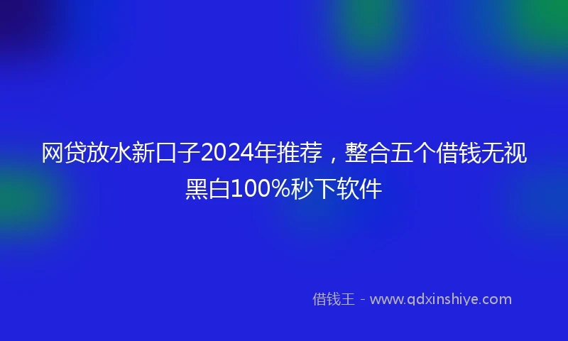 网贷放水新口子2024年推荐，整合五个借钱无视黑白100%秒下软件