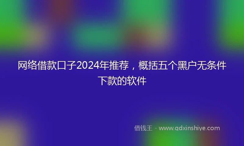 网络借款口子2024年推荐，概括五个黑户无条件下款的软件
