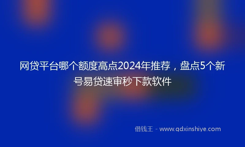 网贷平台哪个额度高点2024年推荐，盘点5个新号易贷速审秒下款软件
