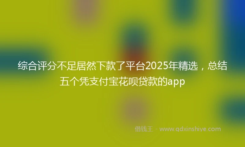 综合评分不足居然下款了平台2025年精选，总结五个凭支付宝花呗贷款的app