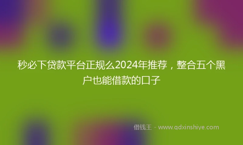 秒必下贷款平台正规么2024年推荐，整合五个黑户也能借款的口子