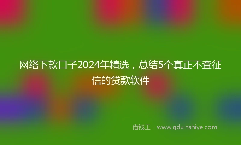 网络下款口子2024年精选，总结5个真正不查征信的贷款软件