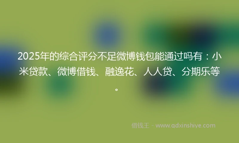2025年的综合评分不足微博钱包能通过吗有：小米贷款、微博借钱、融逸花、人人贷、分期乐等。