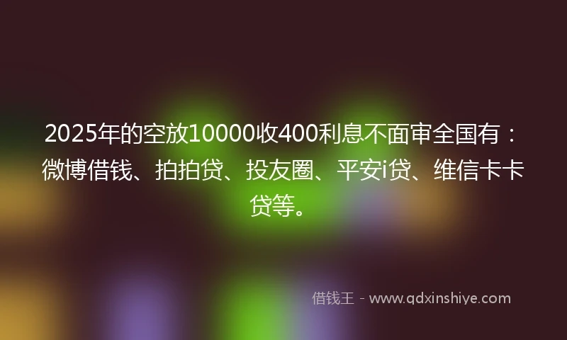 2025年的空放10000收400利息不面审全国有：微博借钱、拍拍贷、投友圈、平安i贷、维信卡卡贷等。