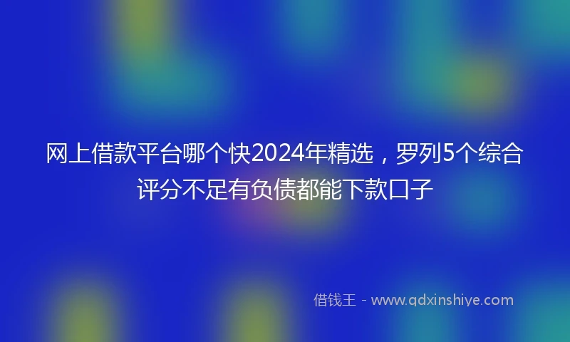 网上借款平台哪个快2024年精选，罗列5个综合评分不足有负债都能下款口子