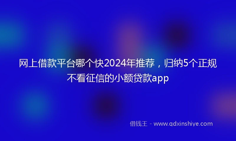网上借款平台哪个快2024年推荐，归纳5个正规不看征信的小额贷款app