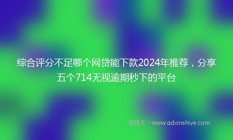 综合评分不足哪个网贷能下款2024年推荐，分享五个714无视逾期秒下的平台