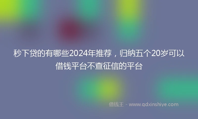 秒下贷的有哪些2024年推荐，归纳五个20岁可以借钱平台不查征信的平台