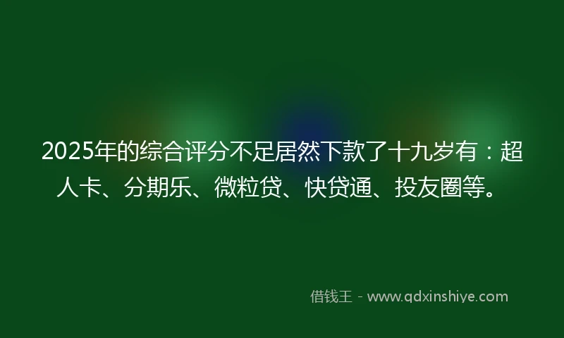 2025年的综合评分不足居然下款了十九岁有：超人卡、分期乐、微粒贷、快贷通、投友圈等。