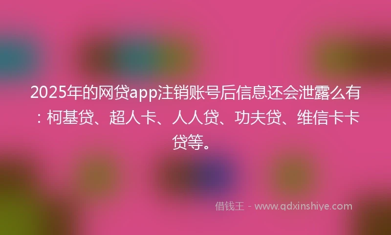 2025年的网贷app注销账号后信息还会泄露么有：柯基贷、超人卡、人人贷、功夫贷、维信卡卡贷等。