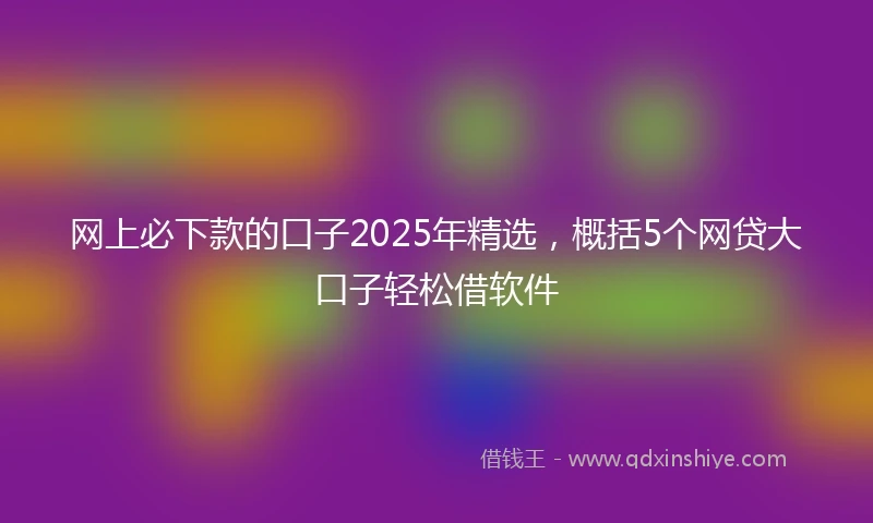 网上必下款的口子2025年精选，概括5个网贷大口子轻松借软件