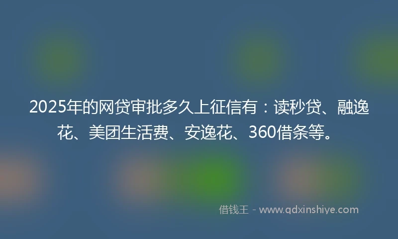 2025年的网贷审批多久上征信有：读秒贷、融逸花、美团生活费、安逸花、360借条等。