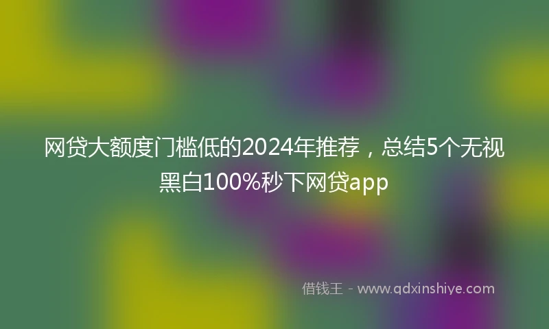 网贷大额度门槛低的2024年推荐，总结5个无视黑白100%秒下网贷app