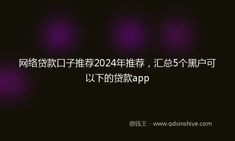 网络贷款口子推荐2024年推荐，汇总5个黑户可以下的贷款app