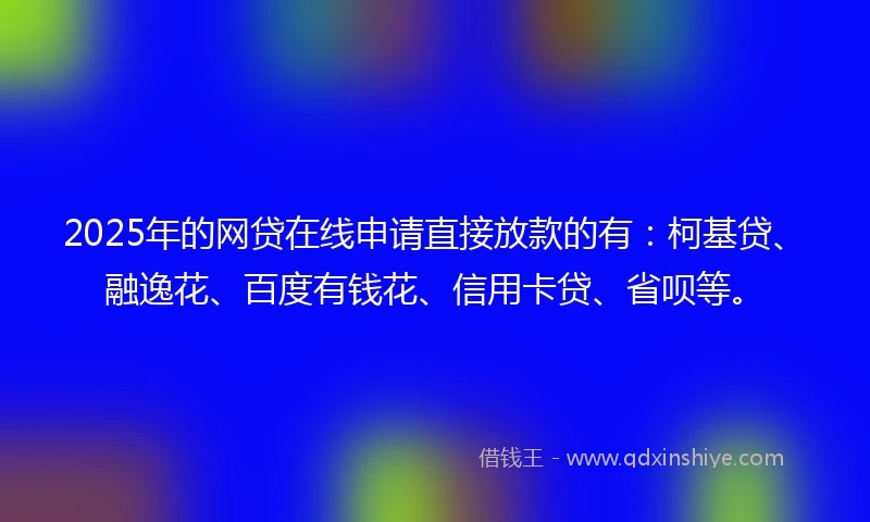 2025年的网贷在线申请直接放款的有：柯基贷、融逸花、百度有钱花、信用卡贷、省呗等。