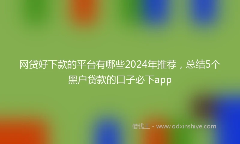 网贷好下款的平台有哪些2024年推荐，总结5个黑户贷款的口子必下app