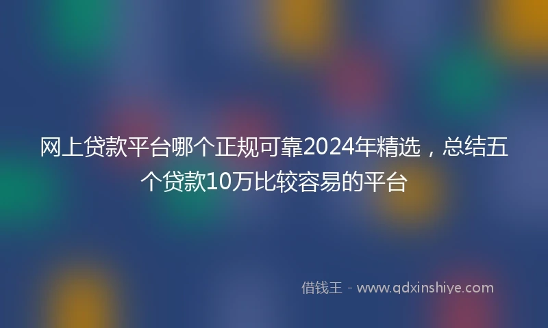 网上贷款平台哪个正规可靠2024年精选，总结五个贷款10万比较容易的平台