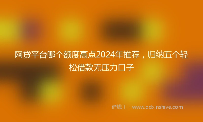 网贷平台哪个额度高点2024年推荐，归纳五个轻松借款无压力口子