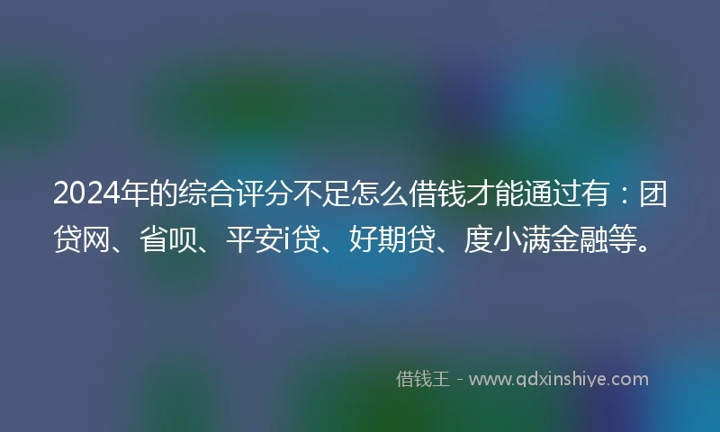 2024年的综合评分不足怎么借钱才能通过有：团贷网、省呗、平安i贷、好期贷、度小满金融等。