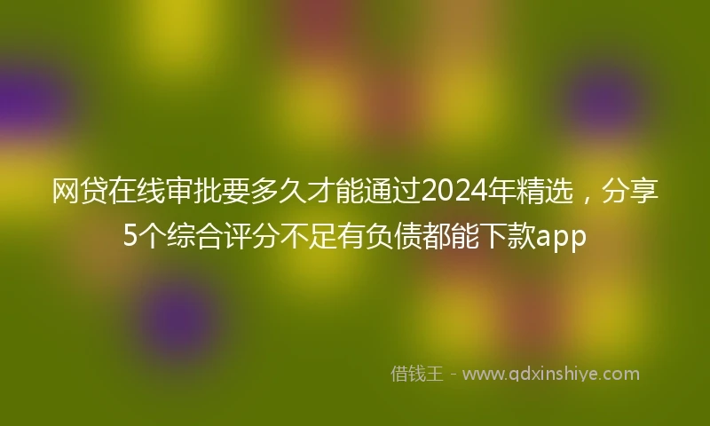 网贷在线审批要多久才能通过2024年精选，分享5个综合评分不足有负债都能下款app