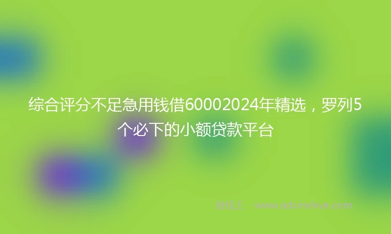 综合评分不足急用钱借60002024年精选，罗列5个必下的小额贷款平台