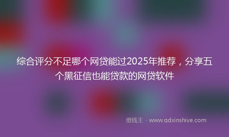综合评分不足哪个网贷能过2025年推荐，分享五个黑征信也能贷款的网贷软件
