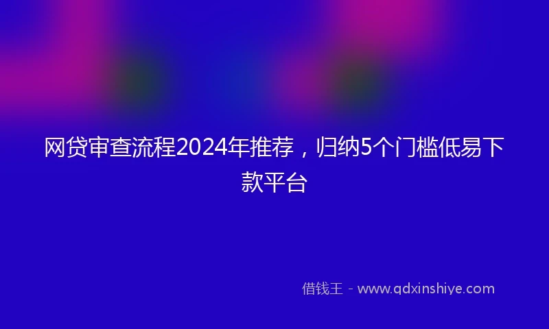 网贷审查流程2024年推荐，归纳5个门槛低易下款平台