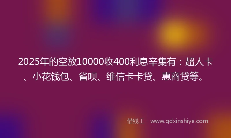 2025年的空放10000收400利息辛集有：超人卡、小花钱包、省呗、维信卡卡贷、惠商贷等。