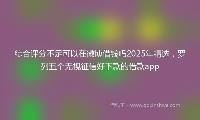 综合评分不足可以在微博借钱吗2025年精选，罗列五个无视征信好下款的借款app