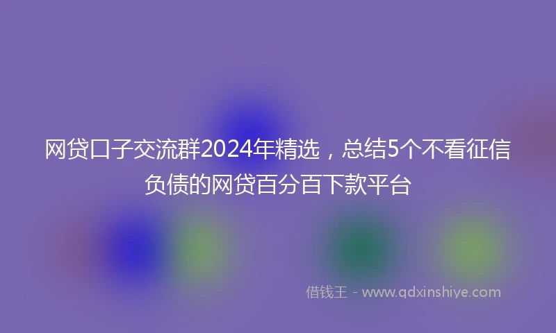网贷口子交流群2024年精选，总结5个不看征信负债的网贷百分百下款平台