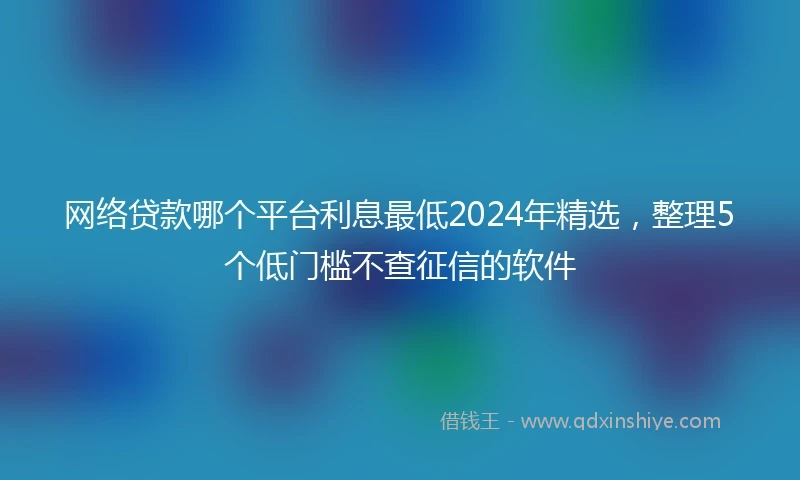 网络贷款哪个平台利息最低2024年精选，整理5个低门槛不查征信的软件