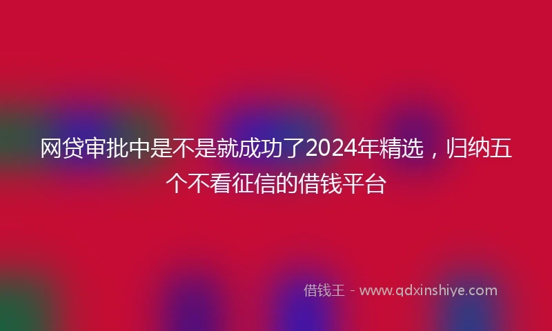 网贷审批中是不是就成功了2024年精选，归纳五个不看征信的借钱平台