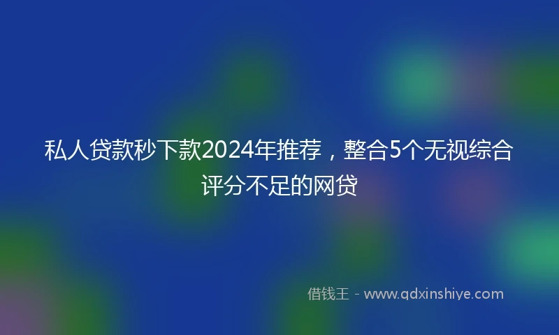 私人贷款秒下款2024年推荐，整合5个无视综合评分不足的网贷