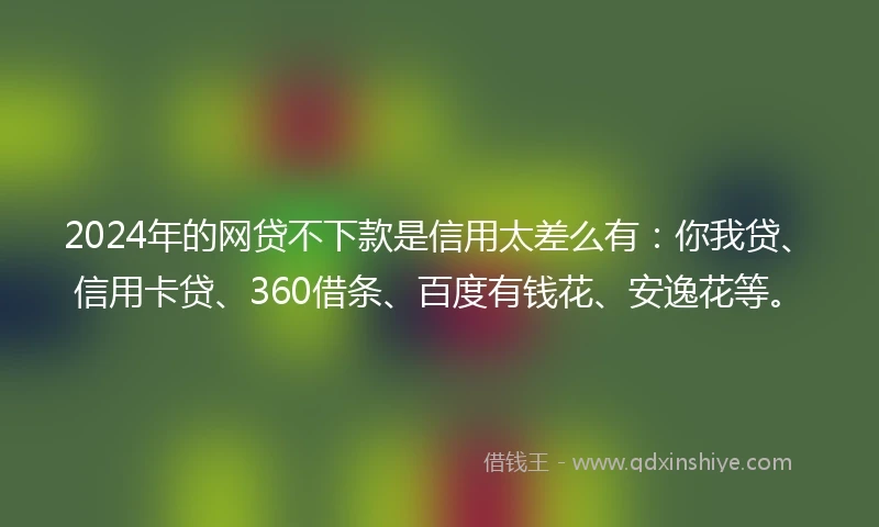 2024年的网贷不下款是信用太差么有：你我贷、信用卡贷、360借条、百度有钱花、安逸花等。