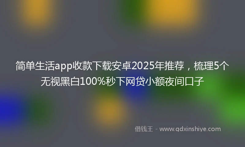 简单生活app收款下载安卓2025年推荐，梳理5个无视黑白100%秒下网贷小额夜间口子