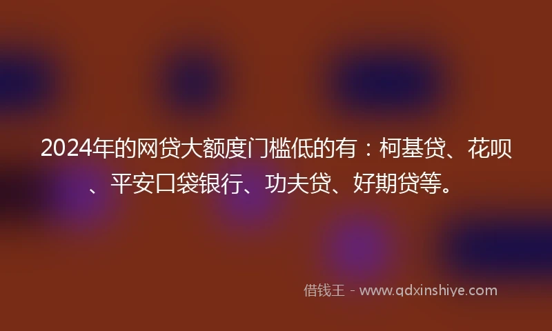 2024年的网贷大额度门槛低的有：柯基贷、花呗、平安口袋银行、功夫贷、好期贷等。