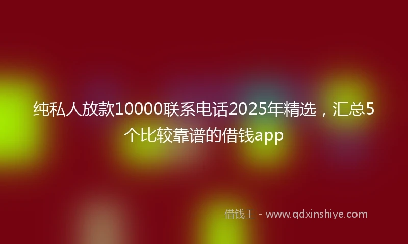 纯私人放款10000联系电话2025年精选，汇总5个比较靠谱的借钱app