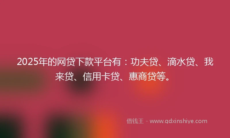 2025年的网贷下款平台有：功夫贷、滴水贷、我来贷、信用卡贷、惠商贷等。