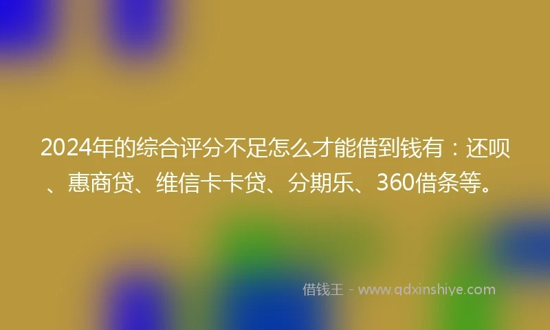 2024年的综合评分不足怎么才能借到钱有：还呗、惠商贷、维信卡卡贷、分期乐、360借条等。