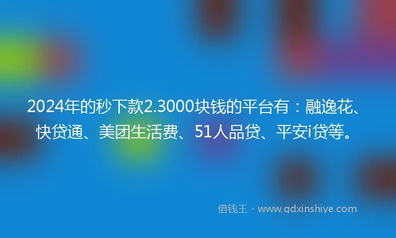 2024年的秒下款2.3000块钱的平台有：融逸花、快贷通、美团生活费、51人品贷、平安i贷等。