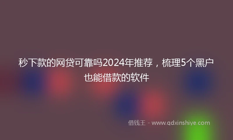 秒下款的网贷可靠吗2024年推荐，梳理5个黑户也能借款的软件