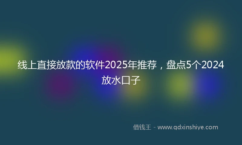 线上直接放款的软件2025年推荐，盘点5个2024放水口子